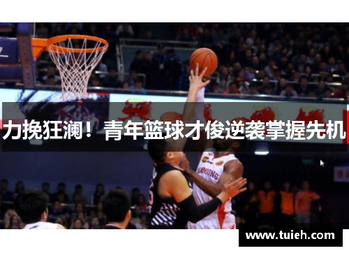 力挽狂澜!青年篮球才俊逆袭掌握先机